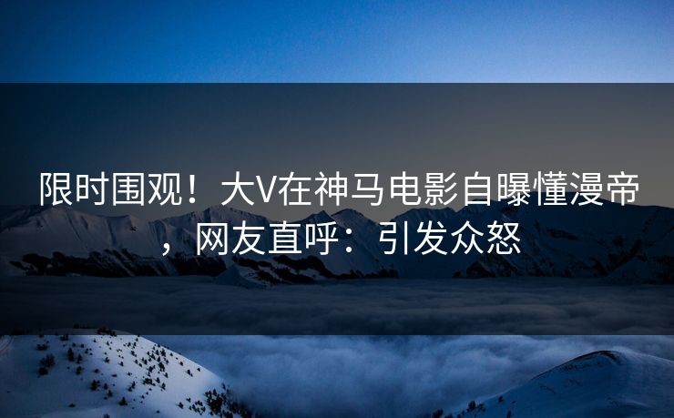 限时围观！大V在神马电影自曝懂漫帝，网友直呼：引发众怒