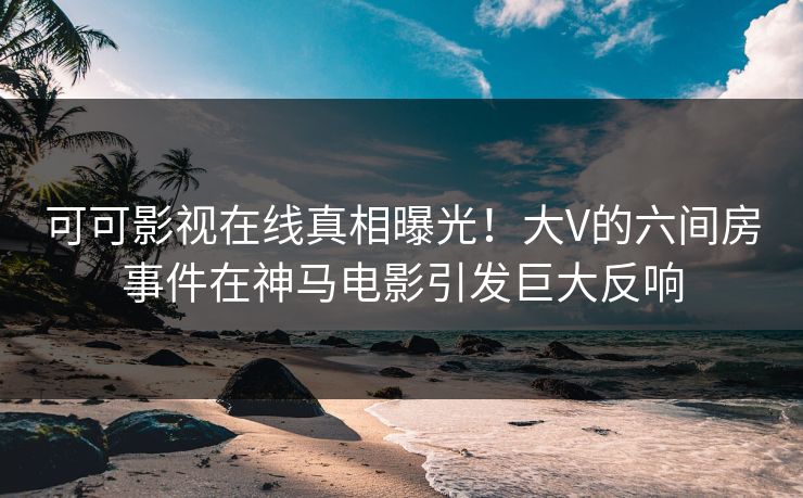 可可影视在线真相曝光！大V的六间房事件在神马电影引发巨大反响