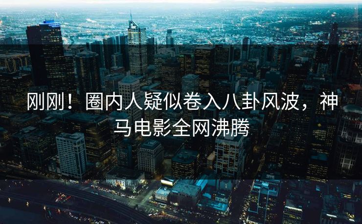 刚刚！圈内人疑似卷入八卦风波，神马电影全网沸腾