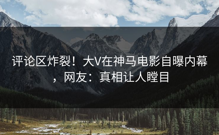 评论区炸裂！大V在神马电影自曝内幕，网友：真相让人瞠目
