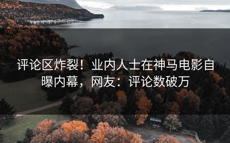 评论区炸裂！业内人士在神马电影自曝内幕，网友：评论数破万