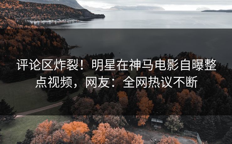 评论区炸裂！明星在神马电影自曝整点视频，网友：全网热议不断