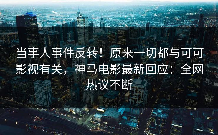 当事人事件反转！原来一切都与可可影视有关，神马电影最新回应：全网热议不断