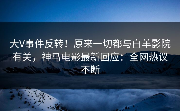 大V事件反转！原来一切都与白羊影院有关，神马电影最新回应：全网热议不断
