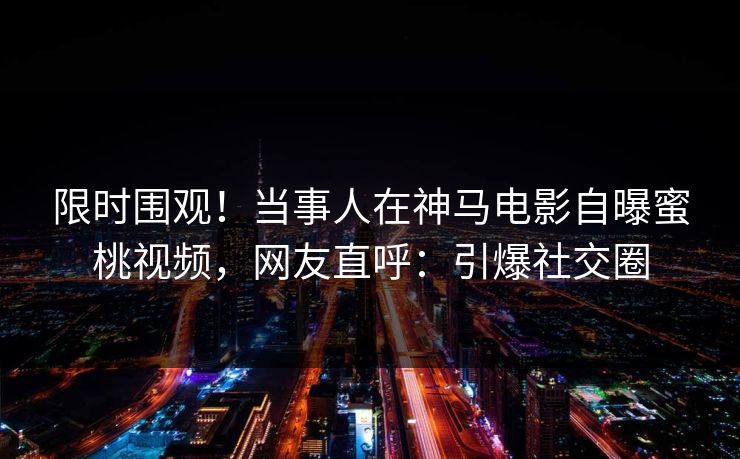 限时围观！当事人在神马电影自曝蜜桃视频，网友直呼：引爆社交圈