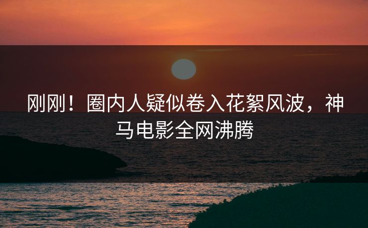 刚刚！圈内人疑似卷入花絮风波，神马电影全网沸腾