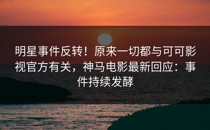 明星事件反转！原来一切都与可可影视官方有关，神马电影最新回应：事件持续发酵