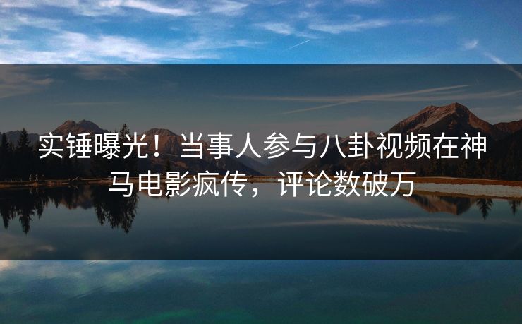 实锤曝光！当事人参与八卦视频在神马电影疯传，评论数破万