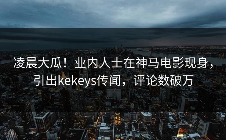 凌晨大瓜！业内人士在神马电影现身，引出kekeys传闻，评论数破万