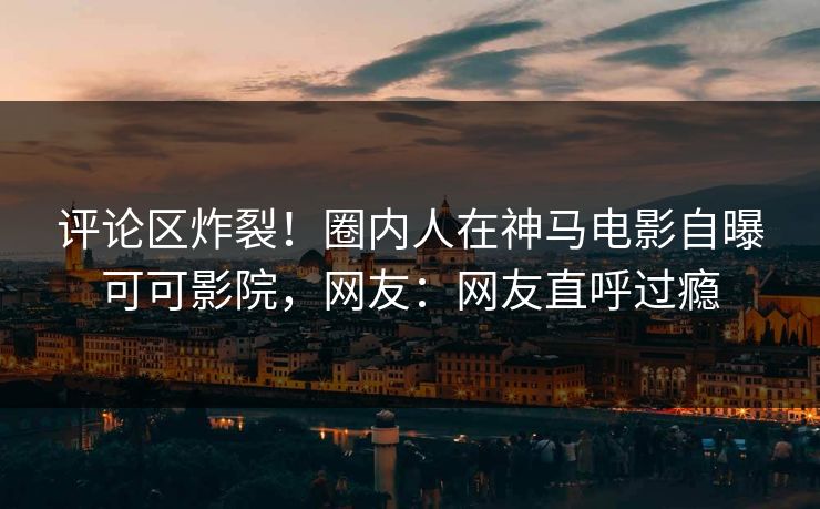 评论区炸裂！圈内人在神马电影自曝可可影院，网友：网友直呼过瘾