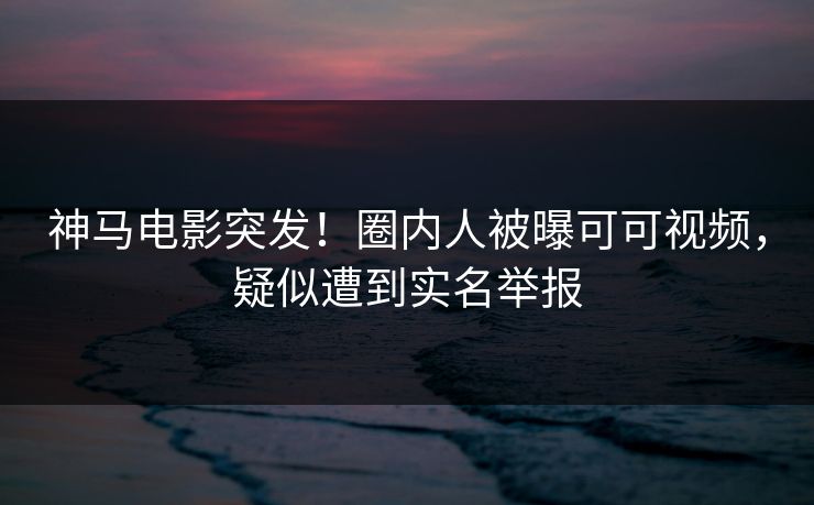 神马电影突发！圈内人被曝可可视频，疑似遭到实名举报