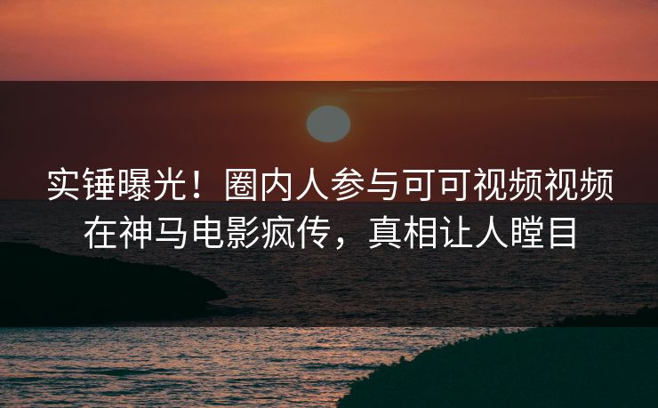 实锤曝光！圈内人参与可可视频视频在神马电影疯传，真相让人瞠目