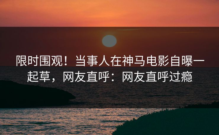 限时围观！当事人在神马电影自曝一起草，网友直呼：网友直呼过瘾