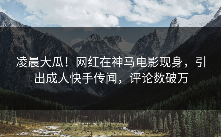 凌晨大瓜！网红在神马电影现身，引出成人快手传闻，评论数破万