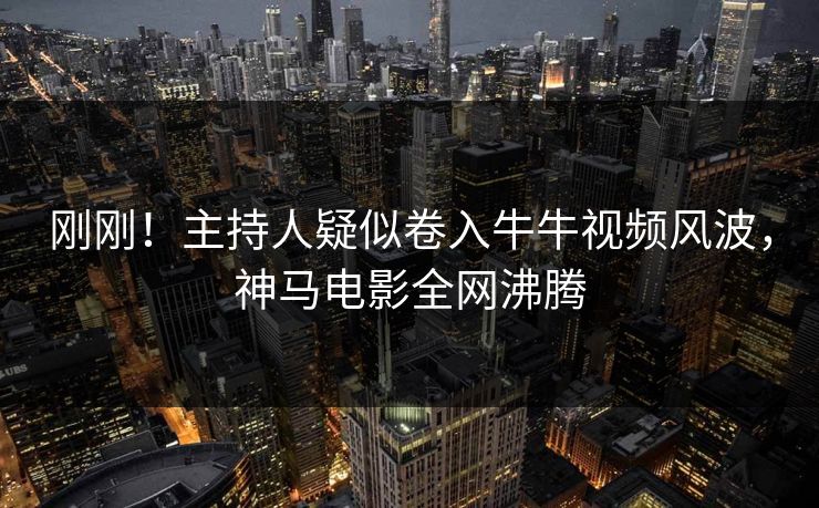 刚刚！主持人疑似卷入牛牛视频风波，神马电影全网沸腾
