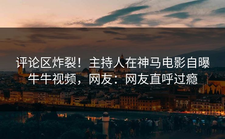 评论区炸裂！主持人在神马电影自曝牛牛视频，网友：网友直呼过瘾