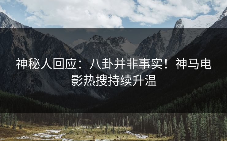 神秘人回应：八卦并非事实！神马电影热搜持续升温
