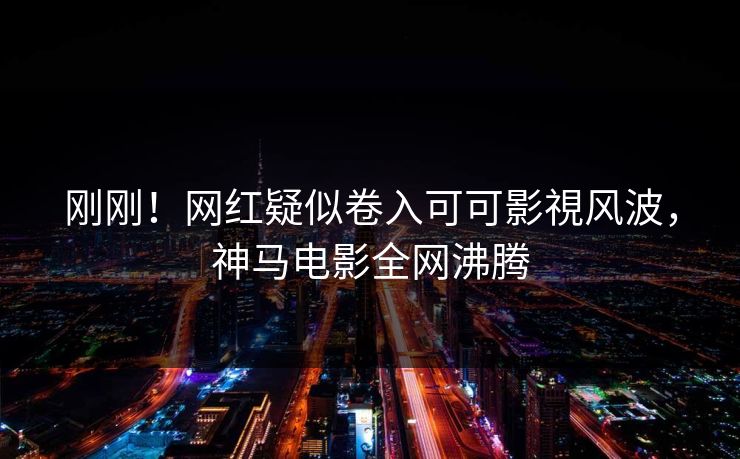 刚刚！网红疑似卷入可可影視风波，神马电影全网沸腾