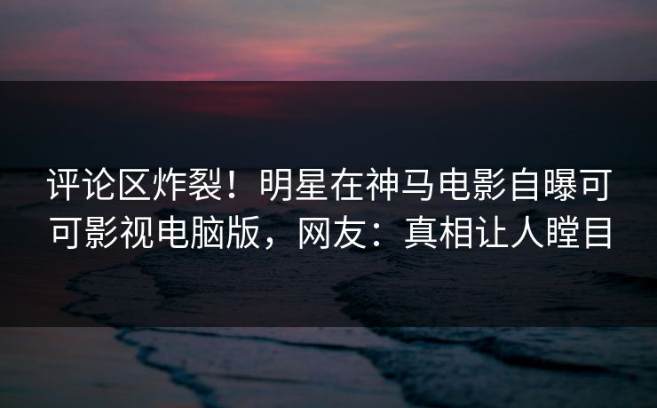 评论区炸裂！明星在神马电影自曝可可影视电脑版，网友：真相让人瞠目