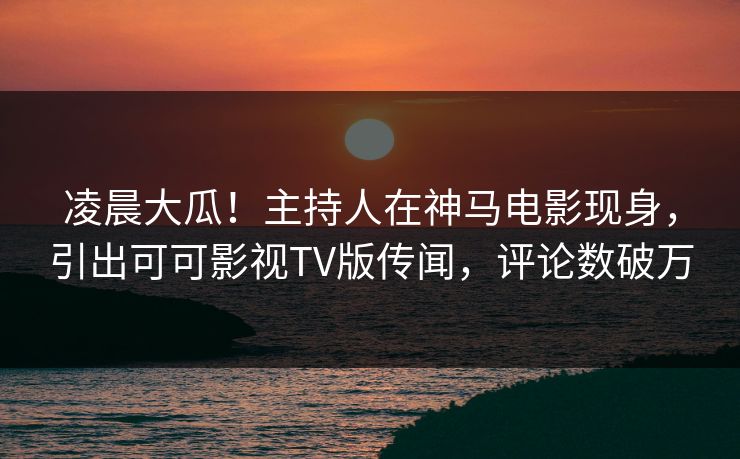 凌晨大瓜！主持人在神马电影现身，引出可可影视TV版传闻，评论数破万