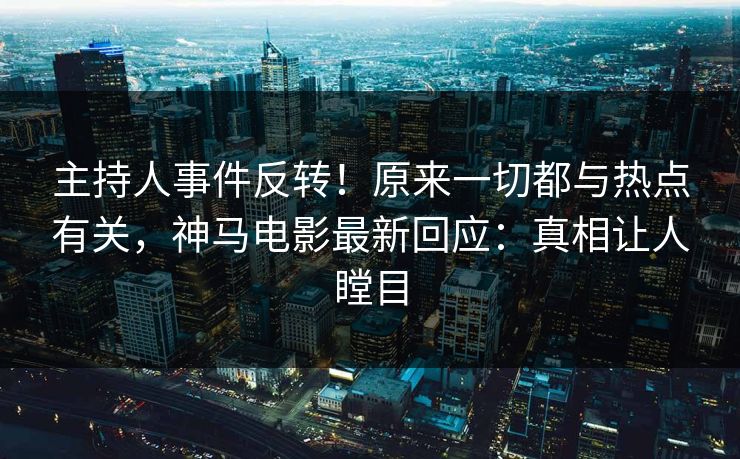 主持人事件反转！原来一切都与热点有关，神马电影最新回应：真相让人瞠目