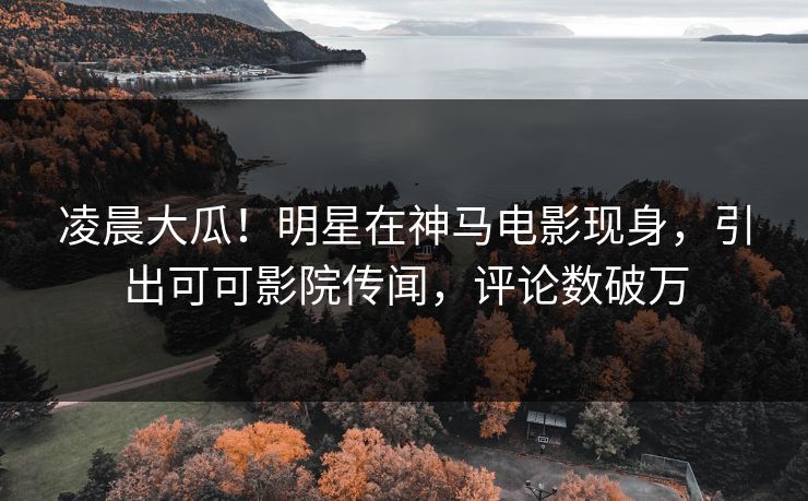 凌晨大瓜！明星在神马电影现身，引出可可影院传闻，评论数破万