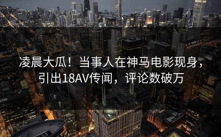 凌晨大瓜！当事人在神马电影现身，引出18AV传闻，评论数破万
