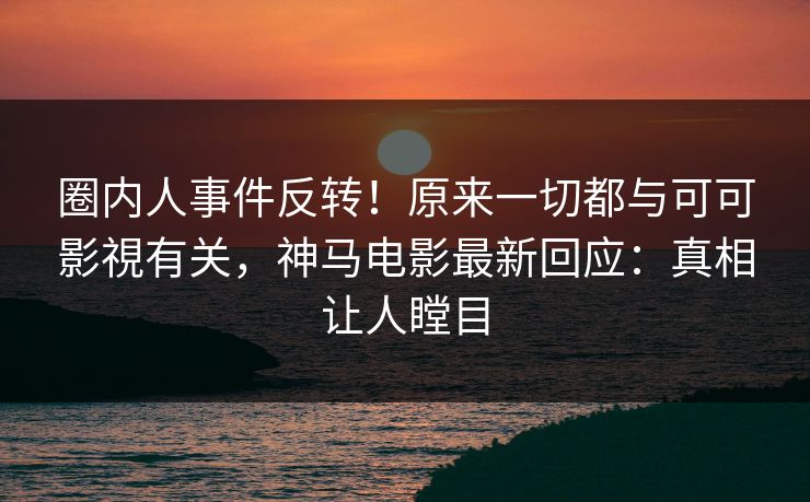 圈内人事件反转！原来一切都与可可影視有关，神马电影最新回应：真相让人瞠目