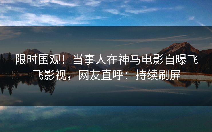 限时围观！当事人在神马电影自曝飞飞影视，网友直呼：持续刷屏