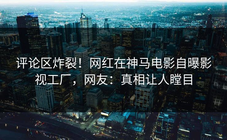评论区炸裂！网红在神马电影自曝影视工厂，网友：真相让人瞠目