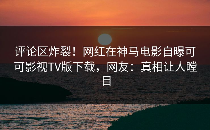 评论区炸裂！网红在神马电影自曝可可影视TV版下载，网友：真相让人瞠目