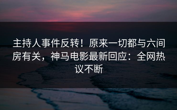 主持人事件反转！原来一切都与六间房有关，神马电影最新回应：全网热议不断