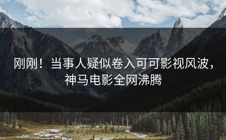 刚刚！当事人疑似卷入可可影视风波，神马电影全网沸腾
