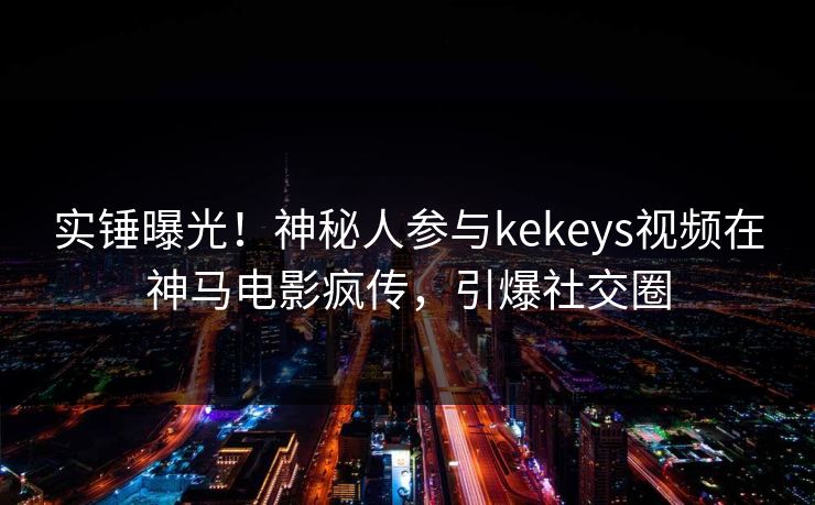 实锤曝光！神秘人参与kekeys视频在神马电影疯传，引爆社交圈