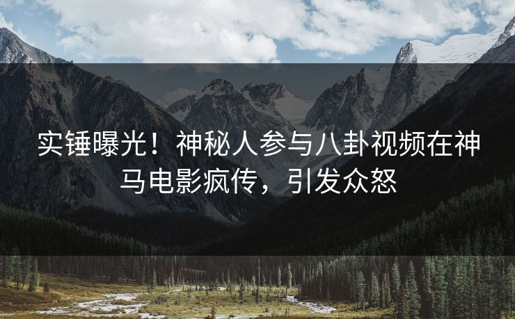 实锤曝光！神秘人参与八卦视频在神马电影疯传，引发众怒