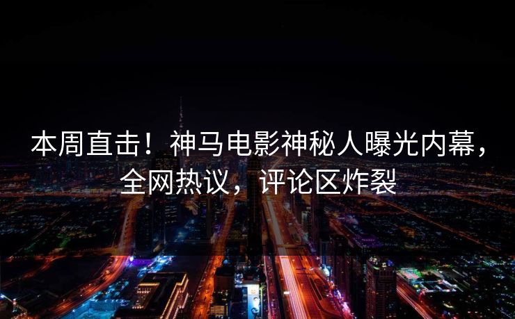本周直击！神马电影神秘人曝光内幕，全网热议，评论区炸裂