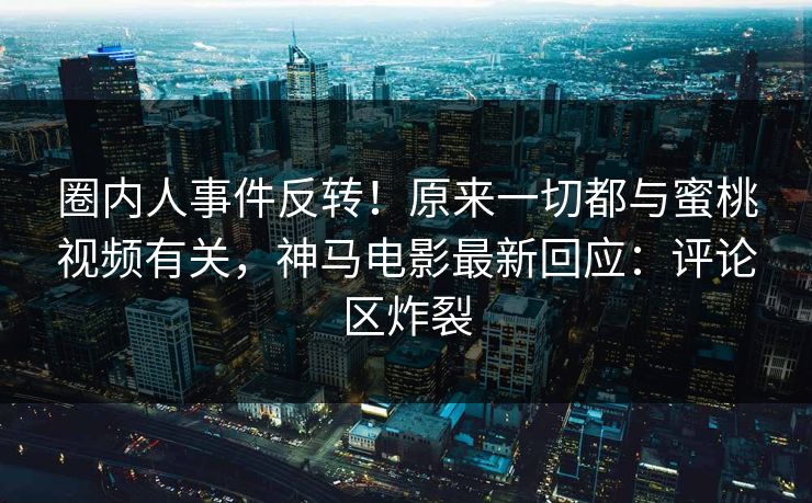 圈内人事件反转！原来一切都与蜜桃视频有关，神马电影最新回应：评论区炸裂