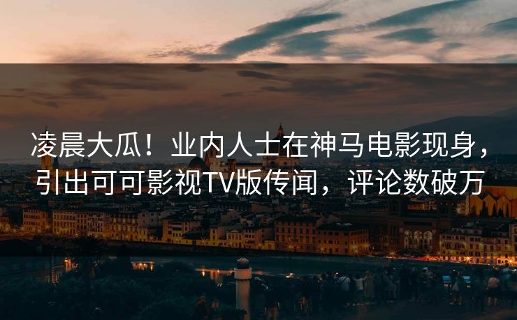 凌晨大瓜！业内人士在神马电影现身，引出可可影视TV版传闻，评论数破万
