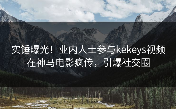 实锤曝光！业内人士参与kekeys视频在神马电影疯传，引爆社交圈