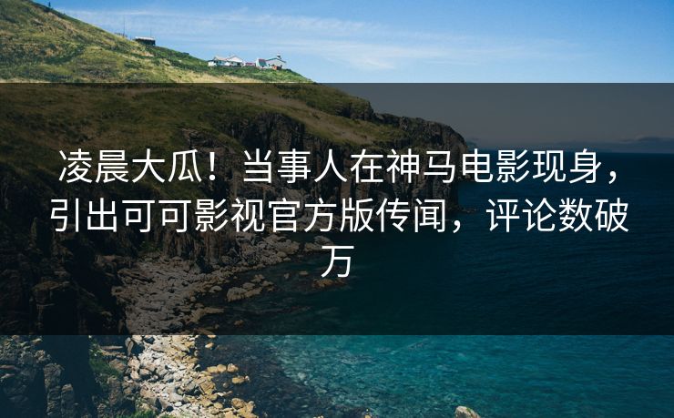 凌晨大瓜！当事人在神马电影现身，引出可可影视官方版传闻，评论数破万