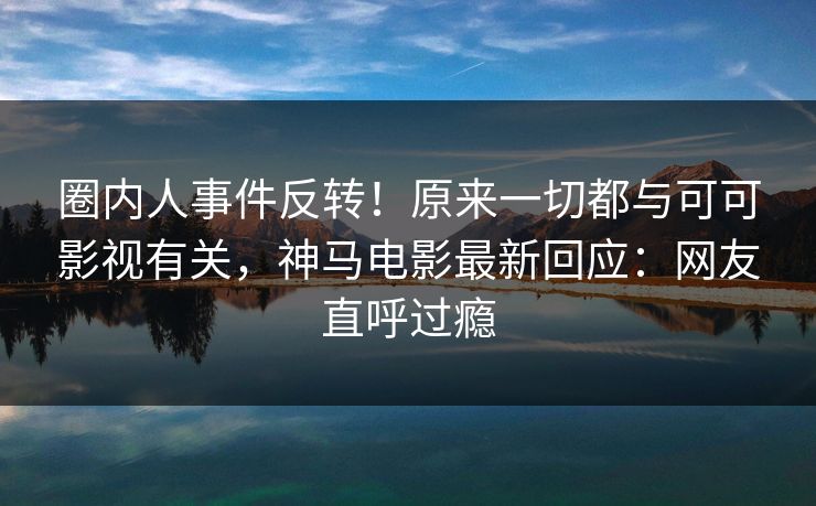 圈内人事件反转！原来一切都与可可影视有关，神马电影最新回应：网友直呼过瘾