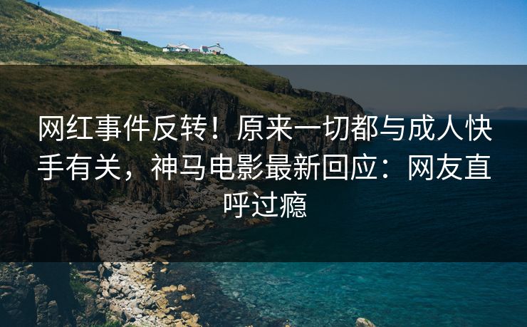 网红事件反转！原来一切都与成人快手有关，神马电影最新回应：网友直呼过瘾