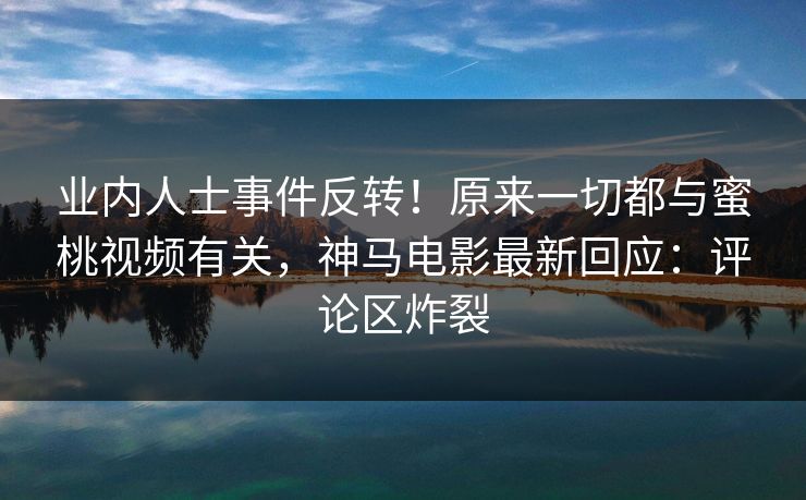 业内人士事件反转！原来一切都与蜜桃视频有关，神马电影最新回应：评论区炸裂