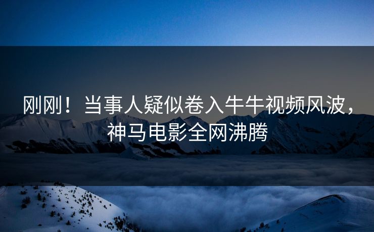 刚刚！当事人疑似卷入牛牛视频风波，神马电影全网沸腾