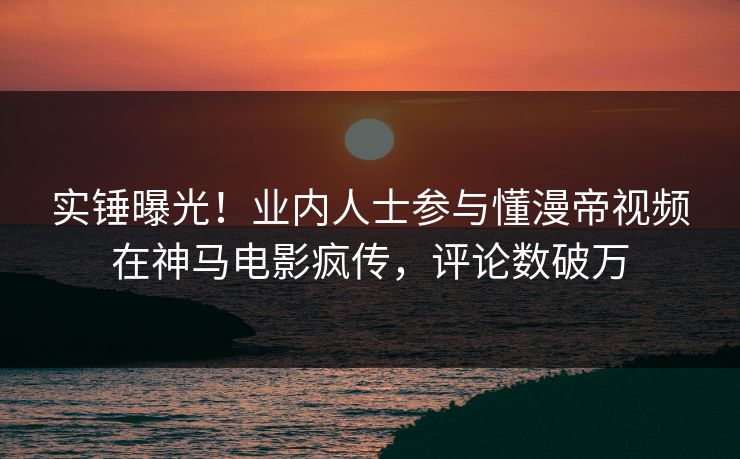 实锤曝光！业内人士参与懂漫帝视频在神马电影疯传，评论数破万