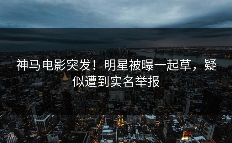 神马电影突发！明星被曝一起草，疑似遭到实名举报
