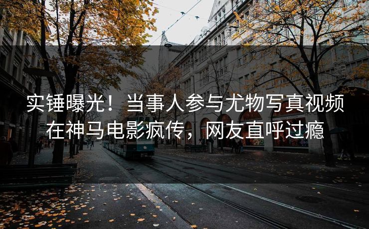 实锤曝光！当事人参与尤物写真视频在神马电影疯传，网友直呼过瘾