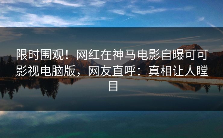 限时围观！网红在神马电影自曝可可影视电脑版，网友直呼：真相让人瞠目