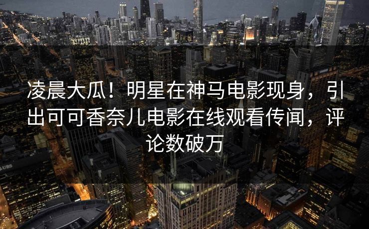 凌晨大瓜！明星在神马电影现身，引出可可香奈儿电影在线观看传闻，评论数破万