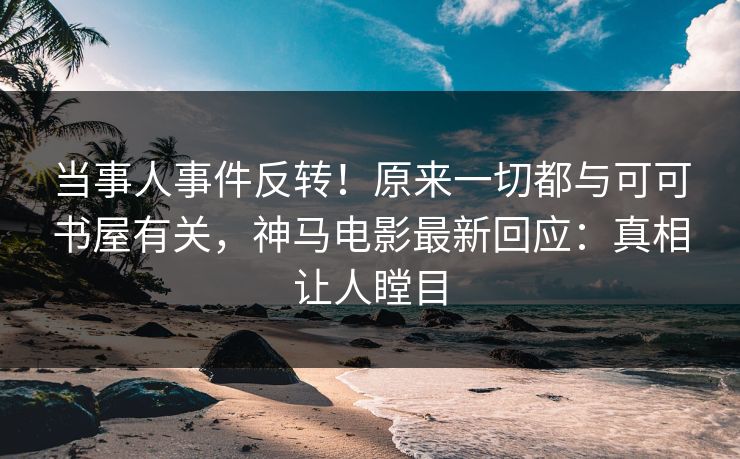 当事人事件反转！原来一切都与可可书屋有关，神马电影最新回应：真相让人瞠目
